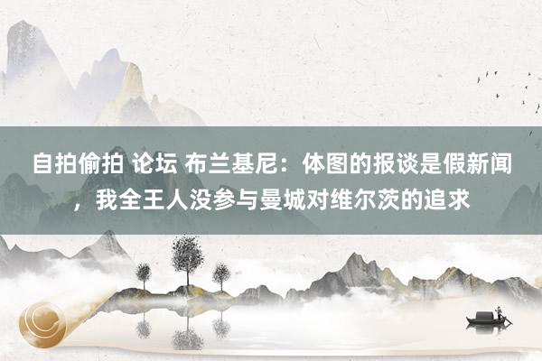 自拍偷拍 论坛 布兰基尼：体图的报谈是假新闻，我全王人没参与曼城对维尔茨的追求