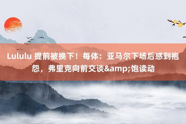 Lululu 提前被换下！每体：亚马尔下场后感到抱怨，弗里克向前交谈&饱读动