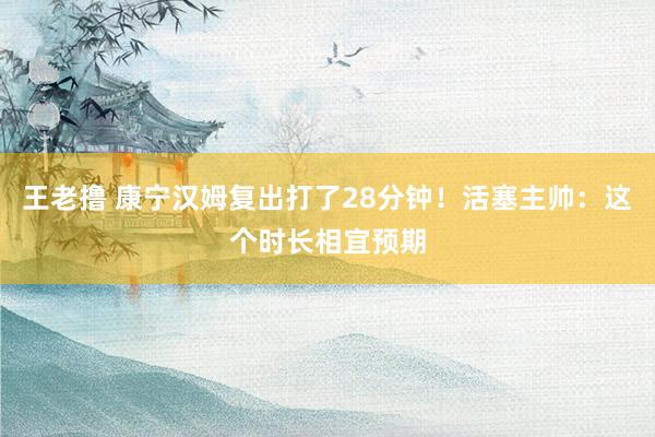 王老撸 康宁汉姆复出打了28分钟！活塞主帅：这个时长相宜预期