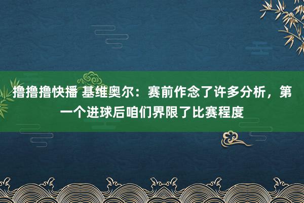 撸撸撸快播 基维奥尔：赛前作念了许多分析，第一个进球后咱们界限了比赛程度