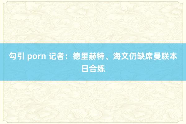 勾引 porn 记者：德里赫特、海文仍缺席曼联本日合练