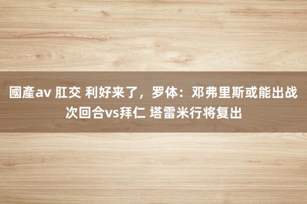 國產av 肛交 利好来了，罗体：邓弗里斯或能出战次回合vs拜仁 塔雷米行将复出