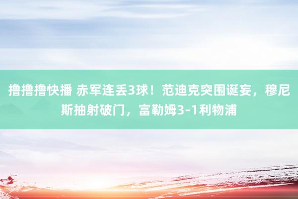 撸撸撸快播 赤军连丢3球！范迪克突围诞妄，穆尼斯抽射破门，富勒姆3-1利物浦