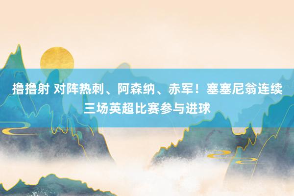 撸撸射 对阵热刺、阿森纳、赤军！塞塞尼翁连续三场英超比赛参与进球