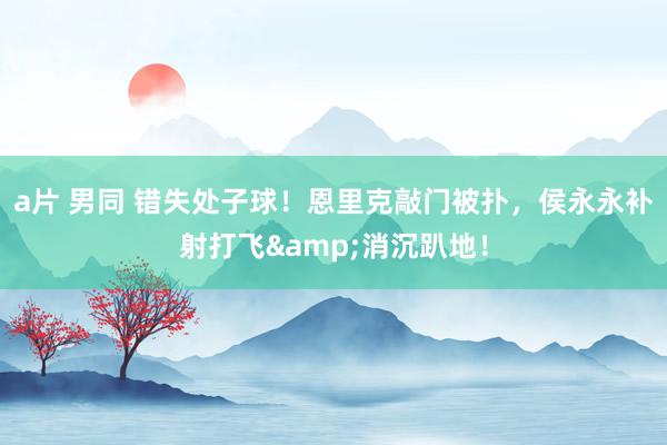 a片 男同 错失处子球！恩里克敲门被扑，侯永永补射打飞&消沉趴地！