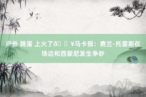 户外 跳蛋 上火了🔥马卡报：费兰-托雷斯在场边和西蒙尼发生争吵