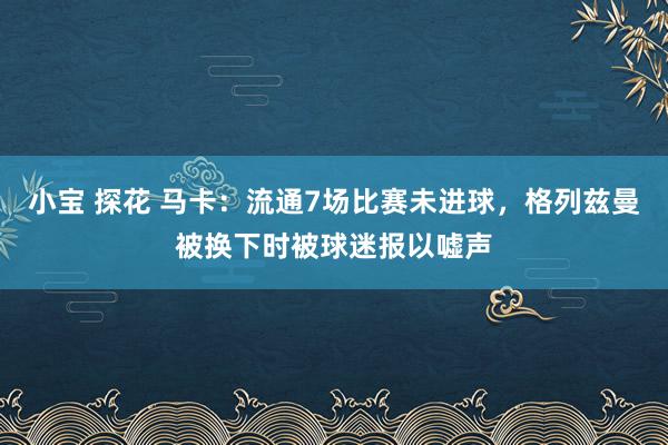 小宝 探花 马卡：流通7场比赛未进球，格列兹曼被换下时被球迷报以嘘声