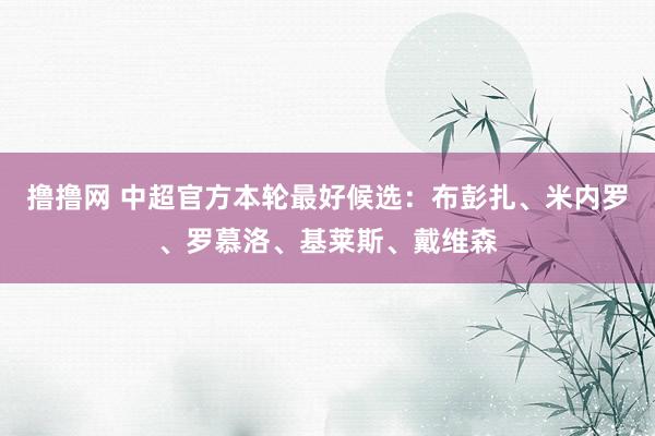 撸撸网 中超官方本轮最好候选：布彭扎、米内罗、罗慕洛、基莱斯、戴维森
