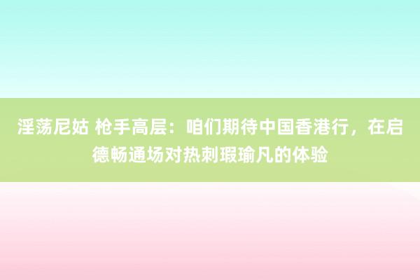 淫荡尼姑 枪手高层：咱们期待中国香港行，在启德畅通场对热刺瑕瑜凡的体验