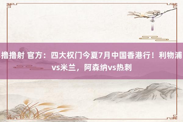 撸撸射 官方：四大权门今夏7月中国香港行！利物浦vs米兰，阿森纳vs热刺