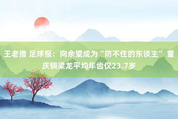 王老撸 足球报：向余望成为“防不住的东谈主” 重庆铜梁龙平均年齿仅23.7岁